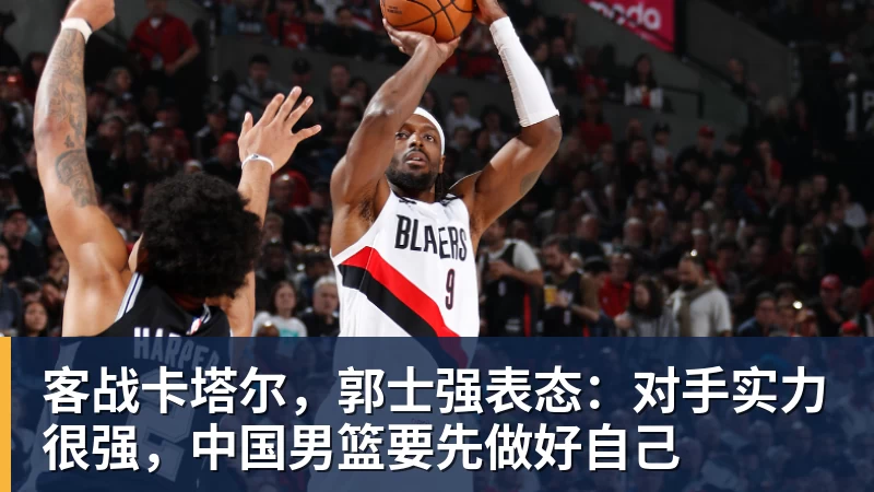 客战卡塔尔，郭士强表态：对手实力很强，中国男篮要先做好自己