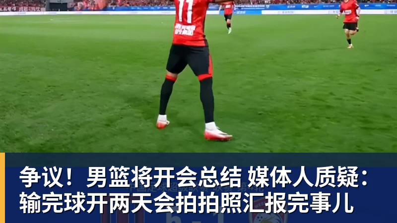 超凡国际争议！男篮将开会总结 媒体人质疑：输完球开两天会拍拍照汇报完事儿